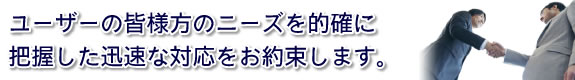 ユーザーの皆様方のニーズを的確に把握した迅速な対応をお約束します。